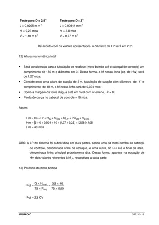 Teste para D = 2,5”                 Teste para D = 3”
                  -1
J = 0,0205 m m                      J = 0,00844 m m-1
hf = 9,23 mca                       hf = 3,8 mca
V = 1,10 m s-1                      V = 0,77 m s-1


                De acordo com os valores apresentados, o diâmetro da LP será em 2,5”.


12) Altura manométrica total


•   Será considerado para a tubulação de recalque (moto-bomba até o cabeçal de controle) um
    comprimento de 150 m e diâmetro em 3”. Dessa forma, a hf nessa linha (eq. de HW) será
    de 1,27 mca;
•   Considerando uma altura de sucção de 5 m, tubulação de sucção com diâmetro de 4” e
    comprimento de 10 m, a hf nessa linha será de 0,024 mca;
•   Como a margem da fonte d’água está em nível com o terreno, Hr = 0;
•   Perda de carga no cabeçal de controle = 10 mca.


Assim:


     Hm = Hs + Hr + hfS + hfCC + hfLP + PinLD + hfLOC
     Hm = [5 + 0 + 0,024 + 10 + (1,27 + 9,23 ) + 12,58] × 1,05
     Hm = 40 mca




OBS: A LP do sistema foi subdividida em duas partes, sendo uma da moto-bomba ao cabeçal
         de controle, denominada linha de recalque, e uma outra, do CC até o final da área,
         denominada linha principal propriamente dita. Dessa forma, aparece na equação de
         Hm dois valores referentes à hfLP, respectivos a cada parte.


12) Potência da moto-bomba




              Q × Hman        3,5 × 40
      Pot =               =
              75 × R mb       75 × 0,80


      Pot = 2,3 CV




IRRIGAÇÃO                                                                           CAP. VI - 14
 