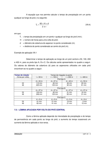 A equação que nos permite calcular o tempo de precipitação em um ponto
qualquer ao longo do pivô, é a seguinte:


                                  60 × H × d
                           Tr =                                                        (VII.4)
                                     2πr


em que:
      Tr = tempo de precipitação em um ponto r qualquer ao longo do pivô (min);
       H = número de horas para uma volta do pivô;
      d     = diâmetro de cobertura do aspersor no ponto considerado (m);
       r    = distância do ponto considerado ao centro do pivô (m).


Exemplo de aplicação VII.1


                Determinar o tempo de aplicação ao longo de um pivô central a 50, 100, 200
e 400 m, para os pivôs tipo A, B e C. Os cálculos serão apresentados no quadro a seguir.
Os valores do diâmetro de cobertura (d) para os aspersores utilizados em cada pivô
encontram-se no quadro a seguir.


Tempo de rotação                               Tempo de irrigação no ponto
  (horas por volta)        r = 50 m            r = 100 m            r = 200 m   r = 400 m
                                                        Pivô tipo A
                           d = 24 m             d = 27 m             d = 40 m   d = 53 m
           24              110 min                 62 min             46 min     30 min
           48              220 min               124 min              92 min     61 min
                                                       Pivô tipo B
                           d = 27 m            d = 27 m            d = 27 m     d = 27 m
           24              124 min                62 min            31 min       16 min
           48              248 min              124 min             62 min       31 min
                                                         Pivô tipo C
                            d=9m                d=9m                   d=9m     d=9m
           24               41 min              21 min                 10 min    5 min
           48               83 min              41 min                 21 min   10 min


7.5 – LÂMINA APLICADA POR VOLTA DO PIVÔ CENTRAL


                Como a lâmina aplicada depende da intensidade de precipitação e do tempo
de permanência em cada ponto ao longo do pivô, o aumento do tempo ocasionará um
aumento da lâmina aplicada e vice-versa.




IRRIGAÇÃO                                                                          CAP. VII - 5
 
