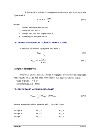 A lâmina média aplicada por um pivô central em cada volta é calculada pela
Equação VII.5.
                                               Q×H
                                L = 0,36 ×                                             (VII.5)
                                                A
em que:
      L     = lâmina média aplicada, em mm;
       Q = vazão do pivô, em L s-1;
       H = tempo para uma volta do pivô, em h; e,
       A = área irrigada pelo pivô, em ha.


7.6 – INTENSIDADE DE PRECIPITAÇÃO MÉDIA EM CADA PONTO


          É calculada por meio da Equação VII.6 ou da VII.7.
                                          L
                                IPmed =                                                VII.6)
                                          Tr

                                      Q× r
                       IPmed = 2,26                                                    (VII.7)
                                      A×d


Exemplo de aplicação VII.2


          Determinar a lâmina aplicada, o tempo de irrigação e a intensidade de precipitação
média (Quadro VII.1) a 50, 100, 200 e 400 m nos três tipos de pivôs, sabendo-se que:
-   vazão de projeto = 40 L s-1;
-   comprimento do pivô = 400 m.


7.7 – PRECIPITAÇÃO MÁXIMA EM CADA PONTO


                                4
                      IPmax =       × IPmed = 1,27 IPmed                               (VII.8)
                                π


Retomar ao exemplo anterior e calcular a IPmax para R = 200 m.


Pivô tipo A                  IPmed =                       IPmax =
Pivô tipo B                  IPmed =                       IPmax =
Pivô tipo C                  IPmed =                       IPmax =




IRRIGAÇÃO                                                                         CAP. VII - 6
 