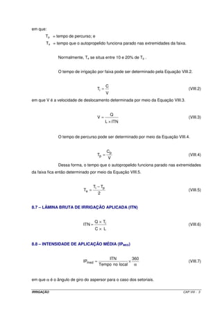 em que:
       Tp = tempo de percurso; e
       Te = tempo que o autopropelido funciona parado nas extremidades da faixa.


              Normalmente, Te se situa entre 10 e 20% de Tp .


              O tempo de irrigação por faixa pode ser determinado pela Equação VIII.2.


                                             C
                                     Ti =                                          (VIII.2)
                                             V
em que V é a velocidade de deslocamento determinada por meio da Equação VIII.3.


                                                 Q
                                     V=                                            (VIII.3)
                                             L × ITN


              O tempo de percurso pode ser determinado por meio da Equação VIII.4.


                                             Cp
                                     Tp =                                          (VIII.4)
                                              V
              Dessa forma, o tempo que o autopropelido funciona parado nas extremidades
da faixa fica então determinado por meio da Equação VIII.5.


                                   Ti − Tp
                            Te =                                                   (VIII.5)
                                      2


8.7 – LÂMINA BRUTA DE IRRIGAÇÃO APLICADA (ITN)


                                   Q × Ti
                           ITN =                                                   (VIII.6)
                                    C× L


8.8 – INTENSIDADE DE APLICAÇÃO MÉDIA (IPMED)


                                          ITN          360
                           IPmed =                   ×                             (VIII.7)
                                      Tempo no local    α


em que α é o ângulo de giro do aspersor para o caso dos setoriais.

IRRIGAÇÃO                                                                       CAP.VIII - 3
 