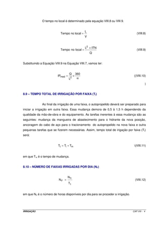 O tempo no local é determinado pela equação VIII.8 ou VIII.9.


                                                  L
                           Tempo no local =                                          (VIII.8)
                                                  V


                                                  L2 × ITN
                           Tempo no local =                                          (VIII.9)
                                                      Q


Substituindo a Equação VIII.9 na Equação VIII.7, vamos ter:


                                   Q        360
                         IPmed =        ×                                          ((VIII.10)
                                    2        α
                                   L
                                                                                             )


8.9 – TEMPO TOTAL DE IRRIGAÇÃO POR FAIXA (TI)


              Ao final da irrigação de uma faixa, o autopropelido deverá ser preparado para
iniciar a irrigação em outra faixa. Essa mudança demora de 0,5 à 1,5 h dependendo da
qualidade da mão-de-obra e do equipamento. As tarefas inerentes à essa mudança são as
seguintes: mudança da mangueira de abastecimento para o hidrante da nova posição,
ancoragem do cabo de aço para o tracionamento do autopropelido na nova faixa e outra
pequenas tarefas que se fizerem necessárias. Assim, tempo total de irigação por faixa (Tt)
será:


                          Tt = Ti + Tm                                             (VIII.11)


em que Tm é o tempo de mudança.


8.10 – NÚMERO DE FAIXAS IRRIGADAS POR DIA (NF)


                                 Nh
                          NF =                                                      (VIII.12)
                                   Tt


em que Nh é o número de horas disponíveis por dia para se proceder a irrigação.




IRRIGAÇÃO                                                                         CAP.VIII - 4
 