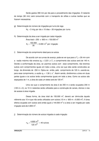 Serão gastos 390 min por dia para o procedimento das irrigações. O restante
do tempo (90 min) será consumido com o transporte de sifões e outras tarefas que se
fizerem necessárias.


g) Determinação do número de irrigações por turno de rega
              N t = 3 irrig. por dia x 10 dias = 30 irrigações por turno


h) Determinação da área a ser irrigada por cada irrigação
              Área total = 250 x 600 m = 150.000 m2
                     150.000
              Si =           = 5.000 m 2 por irrigação
                       30


i) Determinação do comprimento ideal para os sulcos

              De acordo com as curvas de avanço, pode-se ver que para o Ta = 26 min com
a vazão máxima não erosiva (q4 = 2,22 L s-1), o comprimento dos sulcos será de 140 m.
Devido a conformação da área, se usarmos sulcos com esse comprimento, não teremos
sulcos com comprimentos iguais em toda a área, uma vez que eles serão construídos ao
longo da dimensão de 250 m. Optou-se então, pelo comprimento de 120 m, usando-se,
para esse comprimento, a vazão q3 = 1,56 L s-1. Assim sendo, dividiremos a área em duas
partes iguais e os sulcos terão comprimentos iguais em toda a área. Como os sulcos são
espaçados de 1 m, a área de cada um deles será de 120 m2.

              Uma vez que o comprimento da área é de 250 m e serão ocupados 240 m
(120 m x 2), os 10 m restantes serão utilizados para a construção de canais, drenos e vias
de acesso à área irrigada.

              Dessa forma, da área total de 150.000 m2, deverá ser diminuída àquela
referente aos 10 m que não serão utilizados com sulcos (10 m x 600 m = 6.000 m2). A área
efetiva ocupada com sulcos será então igual a 144.000 m2 e a área a ser irrigada por cada
irrigação será de 4.800 m2.



j) Determinação do número de sulcos irrigados à cada irrigação


                     4.800 m 2
              ns =               = 40 sul cos
                       120 m 2


IRRIGAÇÃO                                                                        CAP.IX - 14
 