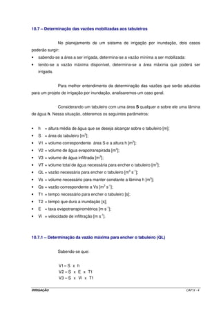 10.7 – Determinação das vazões mobilizadas aos tabuleiros


                No planejamento de um sistema de irrigação por inundação, dois casos
poderão surgir:
•   sabendo-se a área a ser irrigada, determina-se a vazão mínima a ser mobilizada:
•   tendo-se a vazão máxima disponível, determina-se a área máxima que poderá ser
    irrigada.


                Para melhor entendimento da determinação das vazões que serão aduzidas
para um projeto de irrigação por inundação, analisaremos um caso geral.


                Considerando um tabuleiro com uma área S qualquer e sobre ele uma lâmina
de água h. Nessa situação, obteremos os seguintes parâmetros:


•   h   = altura média de água que se deseja alcançar sobre o tabuleiro [m];
•   S = área do tabuleiro [m2];
•   V1 = volume correspondente área S e a altura h [m3];
•   V2 = volume de água evapotranspirada [m3];
•   V3 = volume de água infiltrada [m3];
•   VT = volume total de água necessária para encher o tabuleiro [m3];
•   QL = vazão necessária para encher o tabuleiro [m3 s-1];
•   Vs = volume necessário para manter constante a lâmina h [m3];
•   Qs = vazão correspondente a Vs [m3 s-1];
•   T1 = tempo necessário para encher o tabuleiro [s];
•   T2 = tempo que dura a inundação [s];
•   E = taxa evapotranspirométrica [m s-1];
•   Vi = velocidade de infiltração [m s-1].




10.7.1 – Determinação da vazão máxima para encher o tabuleiro (QL)


                Sabendo-se que:


                V1 = S x h
                V 2 = S x E x T1
                V 3 = S x Vi x T1

IRRIGAÇÃO                                                                             CAP.X - 4
 