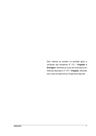 Este material se constitui no principal apoio à
            condução das disciplinas IT 115 – Irrigação e
            Drenagem, oferecida ao curso de Licenciatura em
            Ciências Agrícolas e IT 157 – Irrigação, oferecida
            aos cursos de Agronomia e Engenharia Agrícola.




IRRIGAÇÃO                                                    II
 