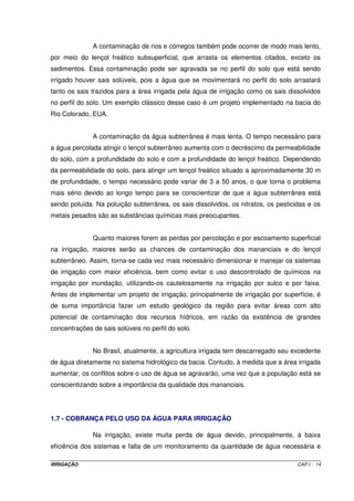 A contaminação de rios e córregos também pode ocorrer de modo mais lento,
por meio do lençol freático subsuperficial, que arrasta os elementos citados, exceto os
sedimentos. Essa contaminação pode ser agravada se no perfil do solo que está sendo
irrigado houver sais solúveis, pois a água que se movimentará no perfil do solo arrastará
tanto os sais trazidos para a área irrigada pela água de irrigação como os sais dissolvidos
no perfil do solo. Um exemplo clássico desse caso é um projeto implementado na bacia do
Rio Colorado, EUA.


              A contaminação da água subterrânea é mais lenta. O tempo necessário para
a água percolada atingir o lençol subterrâneo aumenta com o decréscimo da permeabilidade
do solo, com a profundidade do solo e com a profundidade do lençol freático. Dependendo
da permeabilidade do solo, para atingir um lençol freático situado a aproximadamente 30 m
de profundidade, o tempo necessário pode variar de 3 a 50 anos, o que torna o problema
mais sério devido ao longo tempo para se conscientizar de que a água subterrânea está
sendo poluída. Na poluição subterrânea, os sais dissolvidos, os nitratos, os pesticidas e os
metais pesados são as substâncias químicas mais preocupantes.


              Quanto maiores forem as perdas por percolação e por escoamento superficial
na irrigação, maiores serão as chances de contaminação dos mananciais e do lençol
subterrâneo. Assim, torna-se cada vez mais necessário dimensionar e manejar os sistemas
de irrigação com maior eficiência, bem como evitar o uso descontrolado de químicos na
irrigação por inundação, utilizando-os cautelosamente na irrigação por sulco e por faixa.
Antes de implementar um projeto de irrigação, principalmente de irrigação por superfície, é
de suma importância fazer um estudo geológico da região para evitar áreas com alto
potencial de contaminação dos recursos hídricos, em razão da existência de grandes
concentrações de sais solúveis no perfil do solo.


              No Brasil, atualmente, a agricultura irrigada tem descarregado seu excedente
de água diretamente no sistema hidrológico da bacia. Contudo, à medida que a área irrigada
aumentar, os conflitos sobre o uso de água se agravarão, uma vez que a população está se
conscientizando sobre a importância da qualidade dos mananciais.




1.7 - COBRANÇA PELO USO DA ÁGUA PARA IRRIGAÇÃO

              Na irrigação, existe muita perda de água devido, principalmente, à baixa
eficiência dos sistemas e falta de um monitoramento da quantidade de água necessária e

IRRIGAÇÃO                                                                           CAP.I - 14
 