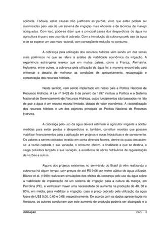 aplicada. Todavia, estas causas não justificam as perdas, visto que estas podem ser
minimizadas pelo uso de um sistema de irrigação mais eficiente e de técnicas de manejo
adequadas. Com isso, pode-se dizer que a principal causa dos desperdícios de água na
agricultura é que o seu uso não é cobrado. Com a introdução da cobrança pelo uso da água
é de se esperar um uso mais racional, com conseqüente redução no consumo.


              A cobrança pela utilização dos recursos hídricos vêm sendo um dos temas
mais polêmicos no que se refere à análise da viabilidade econômica da irrigação. A
experiência estrangeira revelou que em muitos países, como a França, Alemanha,
Inglaterra, entre outros, a cobrança pela utilização da água foi a maneira encontrada para
enfrentar o desafio de melhorar as condições de aproveitamento, recuperação e
conservação dos recursos hídricos.


              Neste sentido, vem sendo implantado em nosso país a Política Nacional de
Recursos Hídricos. A Lei nº 9433 de 8 de janeiro de 1997 instituiu a Política e o Sistema
Nacional de Gerenciamento de Recursos Hídricos, cujos fundamentos são baseados no fato
de que a água é um recurso natural limitado, dotado de valor econômico. A racionalização
dos recursos hídricos é um dos objetivos principais da Política Nacional de Recursos
Hídricos.


              A cobrança pelo uso da água deverá estimular o agricultor irrigante a adotar
medidas para evitar perdas e desperdícios e, também, constituir receitas que possam
viabilizar financiamentos para a aplicação em projetos e obras hidráulicas e de saneamento.
Os valores a serem cobrados levarão em conta diversos fatores, dentre os quais destacam-
se: a vazão captada e sua variação, o consumo efetivo, a finalidade a que se destina, a
carga poluidora lançada e sua variação, a existência de obras hidráulicas de regularização
de vazões e outros.


              Alguns dos projetos existentes no semi-árido do Brasil já vêm realizando a
cobrança há algum tempo, com preços de até R$ 0,06 por metro cúbico de água utilizado.
Blanco et al. (1999) realizaram simulações dos efeitos da cobrança pelo uso da água sobre
a viabilidade de implantação de um sistema de irrigação para a cultura da manga, em
Petrolina (PE), e verificaram haver uma necessidade de aumento na produção de 40, 60 e
80%, em média, para viabilizar a irrigação, caso o preço cobrado pela utilização da água
fosse de US$ 0,00, 0,03 e 0,06, respectivamente. De acordo com os dados apresentados na
literatura, os autores concluíram que este aumento de produção poderia ser alcançado e a


IRRIGAÇÃO                                                                          CAP.I - 15
 