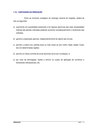 1.10 - VANTAGENS DA IRRIGAÇÃO


                Entre as inúmeras vantagens do emprego racional da irrigação, podem-se
citar as seguintes:


a) suprimento em quantidades essenciais e em épocas oportunas das reais necessidades
   hídricas das plantas cultivadas podendo aumentar consideravelmente o rendimento das
   colheitas;


b) garante a exploração agrícola, independentemente do regime das chuvas;


c) permite o cultivo e/ou colheita duas ou mais vezes ao ano (milho, feijão, batata, frutas,
   etc) em determinadas regiões;


d) permite um eficaz controle de ervas daninhas (arroz por inundação); e,


e) por meio da fertirrigação, facilita e diminui os custos da aplicação de corretivos e
   fertilizantes hidrossolúveis; etc.




IRRIGAÇÃO                                                                           CAP.I - 17
 