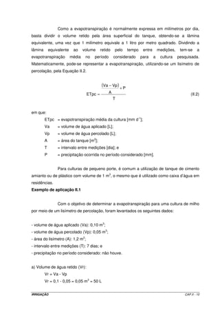 Como a evapotranspiração é normalmente expressa em milímetros por dia,
basta dividir o volume retido pela área superficial do tanque, obtendo-se a lâmina
equivalente, uma vez que 1 milímetro equivale a 1 litro por metro quadrado. Dividindo a
lâmina       equivalente    ao     volume    retido    pelo   tempo    entre       medições,    tem-se     a
evapotranspiração          média    no   período       considerado    para     a    cultura    pesquisada.
Matematicamente, pode-se representar a evapotranspiração, utilizando-se um lisímetro de
percolação, pela Equação II.2.


                                             (Va − Vp ) + P
                                    ETpc =         A                                                  (II.2)
                                                       T


em que:
         ETpc = evapotranspiração média da cultura [mm d-1];
         Va       = volume de água aplicado [L];
         Vp       = volume de água percolado [L];
         A        = área do tanque [m2];
         T        = intervalo entre medições [dia]; e
         P        = precipitação ocorrida no período considerado [mm].


                  Para culturas de pequeno porte, é comum a utilização de tanque de cimento
amianto ou de plástico com volume de 1 m3, o mesmo que é utilizado como caixa d’água em
residências.
Exemplo de aplicação II.1


                  Com o objetivo de determinar a evapotranspiração para uma cultura de milho
por meio de um lisímetro de percolação, foram levantados os seguintes dados:


- volume de água aplicado (Va): 0,10 m3;
- volume de água percolado (Vp): 0,05 m3;
- área do lisímetro (A): 1,2 m2;
- intervalo entre medições (T): 7 dias; e
- precipitação no período considerado: não houve.


a) Volume de água retido (Vr):
         Vr = Va - Vp
         Vr = 0,1 - 0,05 = 0,05 m3 = 50 L


IRRIGAÇÃO                                                                                         CAP.II - 10
 
