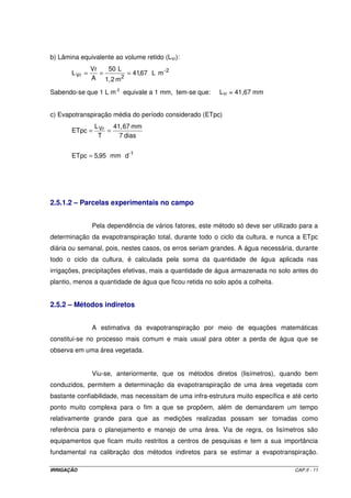 b) Lâmina equivalente ao volume retido (LVr):
                Vr   50 L
       L Vr =      =       = 41,67 L m - 2
                A 1, 2 m 2

Sabendo-se que 1 L m-2 equivale a 1 mm, tem-se que:       LVr = 41,67 mm


c) Evapotranspiração média do período considerado (ETpc)
             L     41, 67 mm
       ETpc = Vr =
              T      7 dias


       ETpc = 5,95 mm d-1




2.5.1.2 – Parcelas experimentais no campo


                Pela dependência de vários fatores, este método só deve ser utilizado para a
determinação da evapotranspiração total, durante todo o ciclo da cultura, e nunca a ETpc
diária ou semanal, pois, nestes casos, os erros seriam grandes. A água necessária, durante
todo o ciclo da cultura, é calculada pela soma da quantidade de água aplicada nas
irrigações, precipitações efetivas, mais a quantidade de água armazenada no solo antes do
plantio, menos a quantidade de água que ficou retida no solo após a colheita.


2.5.2 – Métodos indiretos


                A estimativa da evapotranspiração por meio de equações matemáticas
constitui-se no processo mais comum e mais usual para obter a perda de água que se
observa em uma área vegetada.


                Viu-se, anteriormente, que os métodos diretos (lisímetros), quando bem
conduzidos, permitem a determinação da evapotranspiração de uma área vegetada com
bastante confiabilidade, mas necessitam de uma infra-estrutura muito específica e até certo
ponto muito complexa para o fim a que se propõem, além de demandarem um tempo
relativamente grande para que as medições realizadas possam ser tomadas como
referência para o planejamento e manejo de uma área. Via de regra, os lisímetros são
equipamentos que ficam muito restritos a centros de pesquisas e tem a sua importância
fundamental na calibração dos métodos indiretos para se estimar a evapotranspiração.

IRRIGAÇÃO                                                                           CAP.II - 11
 