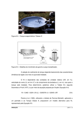 Figura II.2 – Tanque evaporimétrico “Classe A”.




Figura II.3 – Detalhes do micrômetro de gancho e poço tranqüilizador.


              A seleção do coeficiente do tanque depende basicamente das características
climáticas da região e do meio no qual está instalado.


              O Kt é dependente das condições de umidade relativa (UR, em %),
velocidade do vento (U, em km d-1) e do comprimento da bordadura (L, em m), nas quais o
tanque está instalado. Para determiná-lo, podemos utilizar a Tabela II.3, segundo
Doorenbos e Pruitt (1977), ou por meio da equação proposta por Snyder (Equação II.4).


               Kt = 0,482 + 0,024 × LN (L ) − 0,000376 × U + 0,0045 × UR                (II.4)


              Pereira et al. (1995), utilizando o método de Penman-Monteith, aplicando a
um gramado e ao Tanque Classe A, propuseram um modelo alternativo para Kt,
representado pela Equação II.5.

IRRIGAÇÃO                                                                         CAP.II - 13
 