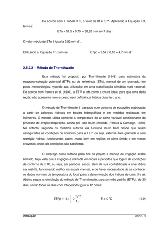 De acordo com a Tabela II.3, o valor de Kt é 0,75. Aplicando a Equação II.3,
tem-se:
                         ETo = 51,5 x 0,75 = 38,62 mm em 7 dias


O valor médio de ETo é igual a 5,52 mm d-1.


Utilizando a Equação II.1, tem-se:                ETpc = 5,52 x 0,85 = 4,7 mm d-1




2.5.2.2 – Método de Thornthwaite

              Este método foi proposto por Thornthwaite (1948) para estimativa da
evapotranspiração potencial (ETP), ou de referência (ETo), mensal de um gramado, em
posto meteorológico, visando sua utilização em uma classificação climática mais racional.
De acordo com Pereira et al. (1997), a ETP é tida como a chuva ideal, para que uma dada
região não apresente nem excesso nem deficiência hídrica durante o ano.


              O método de Thornthwaite é baseado num conjunto de equações elaboradas
a partir de balanços hídricos em bacias hidrográficas e em medidas realizadas em
lisímetros. O método utiliza somente a temperatura do ar como variável condicionante do
processo de evapotranspiração, sendo por isso muito criticada (Pereira & Camargo, 1989).
No entanto, segundo os mesmos autores ela funciona muito bem desde que sejam
asseguradas as condições de contorno para a ETP, ou seja, extensa área gramada e sem
restrição hídrica, funcionando, assim, muito bem em regiões de clima úmido e em meses
chuvosos, onde tais condições são satisfeitas.


              O emprego deste método para fins de projeto e manejo de irrigação acaba
limitado, haja vista que a irrigação é utilizada em locais e períodos que fogem da condições
de contorno de ETP, ou seja, em períodos secos, além da sua confiabilidade a nível diário
ser restrita, funcionando melhor na escala mensal, e de haver necessidade de se conhecer
os dados normais de temperatura do local para a determinação dos índices de calor (I e a).
Abaixo segue a formulação do método de Thornthwaite, para um mês padrão (ETPp), de 30
dias, sendo todos os dias com fotoperíodo igual a 12 horas:


                                             a
                                        Ti
                       ETPp = 16 × 10                     Ti > 0 oC                     (II.9)
                                        I



IRRIGAÇÃO                                                                           CAP.II - 16
 