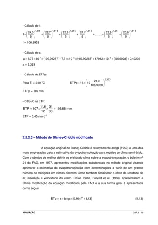 - Cálculo de I:
            1,514               1,514              1,514              1,514                          1,514              1,514
     24,0               22,7                23,9               21,1                           22,9               23,8
I=                  +                   +                  +                  + ........ +                   +
      5                  5                   5                  5                              5                  5
I = 106,9928


- Cálculo de a:

a = 6,75 × 10 −7 × (106,9928 ) − 7,71× 10 −5 × (106,9928 ) + 1,7912 × 10 −2 × (106,9928 ) + 0,49239
                                    3                                    2


a = 2,353


- Cálculo da ETPp:
                                                                                             2,353
                                                                           24,0
Para Ti = 24,0 oC                                  ETPp = 16 × 10
                                                                         106,9928

ETPp = 107 mm


- Cálculo as ETP:
                11,6 31
ETP = 107 ×         ×   = 106,88 mm
                 12 30
ETP = 3,45 mm d-1




2.5.2.3 – Método de Blaney-Criddle modificado


                    A equação original de Blaney-Criddle é relativamente antiga (1950) e uma das
mais empregadas para a estimativa da evapotranspiração para regiões de clima semi-árido.
Com o objetivo de melhor definir os efeitos do clima sobre a evapotranspiração, o boletim no
24 da FAO, em 1977, apresentou modificações substanciais no método original visando
aprimorar a estimativa da evapotranspiração com determinações a partir de um grande
número de medições em climas distintos, como também considerar o efeito da umidade do
ar, insolação e velocidade do vento. Dessa forma, Frevert et al. (1983), apresentaram a
última modificação da equação modificada pela FAO e a sua forma geral é apresentada
como segue:


                               ETo = a + b × p × (0,46 × T + 8,13 )                                                         (II.13)



IRRIGAÇÃO                                                                                                                 CAP.II - 18
 