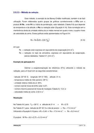 2.5.2.3 – Método da radiação


                Esse método, à exemplo do de Blaney-Criddle modificado, também é de fácil
utilização. Foram elaborados quatro grupos de gráficos correlacionando a ETo com o
produto W Rs , onde W é o índice de ponderação, valor tabelado (Tabela II.6) que depende
da temperatura e da altitude, e Rs é a radiação solar (Equação II.16). Esta correlação tem a
interferência direta da umidade relativa do ar média mensal em quatro níveis, e quatro níveis
de velocidade do vento. Esses gráficos estão apresentados na Figura II.4.


                                 (
                         Rs = Ra 0,25 + 0,50 n
                                                 N
                                                     )                                  (II.16)


em que:
        Rs = radiação solar expressa em equivalente de evaporação [mm d-1];
        Ra = radiação no topo da atmosfera, expressa em equivalente de evaporação,
               valores tabelados, Tabela II.7, [mm d-1].


Exemplo de aplicação II.5


                Estimar a evapotranspiração de referência (ETo) utilizando o método da
radiação, para um local com as seguintes características:


- latitude: 22º 45’ S;   longitude: 43º 41’ WG;          altitude: 31 m;
- temperatura média do mês (janeiro): 26º C;
- umidade relativa média do ar: 65%;
- número real de horas de brilho solar: 6,57;
- número máximo possível de horas de insolação (Tabela 5): 13,4; e
- velocidade média do vento: 2,52 m s-1.


Resolução


Na Tabela II.6, para: Ta = 26º C e altitude de 31 m                →       W = 0,75

Na Tabela II.7, para: latitude de 22º 45’ S e mês de janeiro → Ra = 17,4 mm d-1
Utilizando a Equação II.16 para: n/N = 0,49 e Ra = 17,4 mm d-1 → Rs = 8,2 mm d-1


O produto W Rs = 8,2 x 0,75 = 6,15 mm d-1



IRRIGAÇÃO                                                                             CAP.II - 23
 