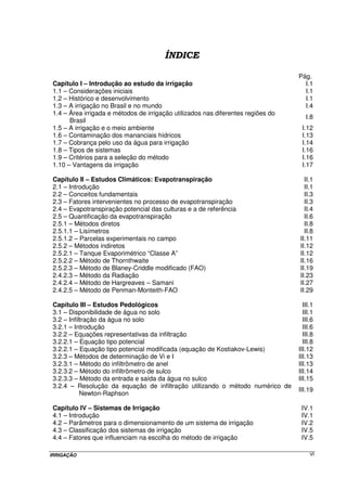 Pág.
 Capítulo I – Introdução ao estudo da irrigação                                      I.1
 1.1 – Considerações iniciais                                                        I.1
 1.2 – Histórico e desenvolvimento                                                   I.1
 1.3 – A irrigação no Brasil e no mundo                                              I.4
 1.4 – Área irrigada e métodos de irrigação utilizados nas diferentes regiões do
                                                                                      I.8
       Brasil
 1.5 – A irrigação e o meio ambiente                                                I.12
 1.6 – Contaminação dos mananciais hídricos                                         I.13
 1.7 – Cobrança pelo uso da água para irrigação                                     I.14
 1.8 – Tipos de sistemas                                                            I.16
 1.9 – Critérios para a seleção do método                                           I.16
 1.10 – Vantagens da irrigação                                                      I.17

 Capítulo II – Estudos Climáticos: Evapotranspiração                                 II.1
 2.1 – Introdução                                                                    II.1
 2.2 – Conceitos fundamentais                                                        II.3
 2.3 – Fatores intervenientes no processo de evapotranspiração                       II.3
 2.4 – Evapotranspiração potencial das culturas e a de referência                    II.4
 2.5 – Quantificação da evapotranspiração                                            II.6
 2.5.1 – Métodos diretos                                                             II.8
 2.5.1.1 – Lisímetros                                                                II.8
 2.5.1.2 – Parcelas experimentais no campo                                         II.11
 2.5.2 – Métodos indiretos                                                         II.12
 2.5.2.1 – Tanque Evaporimétrico “Classe A”                                        II.12
 2.5.2.2 – Método de Thornthwaite                                                  II.16
 2.5.2.3 – Método de Blaney-Criddle modificado (FAO)                               II.19
 2.4.2.3 – Método da Radiação                                                      II.23
 2.4.2.4 – Método de Hargreaves – Samani                                           II.27
 2.4.2.5 – Método de Penman-Monteith-FAO                                           II.29

 Capítulo III – Estudos Pedológicos                                                  III.1
 3.1 – Disponibilidade de água no solo                                               III.1
 3.2 – Infiltração da água no solo                                                   III.6
 3.2.1 – Introdução                                                                  III.6
 3.2.2 – Equações representativas da infiltração                                     III.8
 3.2.2.1 – Equação tipo potencial                                                    III.8
 3.2.2.1 – Equação tipo potencial modificada (equação de Kostiakov-Lewis)          III.12
 3.2.3 – Métodos de determinação de Vi e I                                         III.13
 3.2.3.1 – Método do infiltrômetro de anel                                         III.13
 3.2.3.2 – Método do infiltrômetro de sulco                                        III.14
 3.2.3.3 – Método da entrada e saída da água no sulco                              III.15
 3.2.4 – Resolução da equação de infiltração utilizando o método numérico de
                                                                                   III.19
            Newton-Raphson

 Capítulo IV – Sistemas de Irrigação                                                IV.1
 4.1 – Introdução                                                                   IV.1
 4.2 – Parâmetros para o dimensionamento de um sistema de irrigação                 IV.2
 4.3 – Classificação dos sistemas de irrigação                                      IV.5
 4.4 – Fatores que influenciam na escolha do método de irrigação                    IV.5

IRRIGAÇÃO                                                                               VI
 