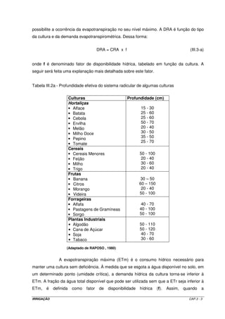 possibilite a ocorrência da evapotranspiração no seu nível máximo. A DRA é função do tipo
da cultura e da demanda evapotranspirométrica. Dessa forma:


                                       DRA = CRA x f                                         (III.3-a)


onde f é denominado fator de disponibilidade hídrica, tabelado em função da cultura. A
seguir será feita uma explanação mais detalhada sobre este fator.


Tabela III.2a - Profundidade efetiva do sistema radicular de algumas culturas


                       Culturas                        Profundidade (cm)
                       Hortaliças
                       • Alface                                15 - 30
                       • Batata                                25 - 60
                       • Cebola                                25 - 60
                       • Ervilha                               50 - 70
                       • Melão                                 20 - 40
                       • Milho Doce                            30 - 50
                       • Pepino                                35 - 50
                                                               25 - 70
                       • Tomate
                       Cereais
                       • Cereais Menores                       50 - 100
                       • Feijão                                 20 - 40
                       • Milho                                  30 - 60
                       • Trigo                                  20 - 40
                       Frutas
                       • Banana                                30 – 50
                       • Citros                                60 – 150
                       • Morango                                20 - 40
                       • Videira                               50 - 100
                       Forrageiras
                       • Alfafa                                 40 - 70
                       • Pastagens de Gramíneas                40 - 100
                       • Sorgo                                 50 - 100
                       Plantas Industriais
                       • Algodão                               50 - 110
                       • Cana de Açúcar                        50 - 120
                       • Soja                                   40 - 70
                       • Tabaco                                 30 - 60

                   (Adaptado de RAPOSO , 1980)


               A evapotranspiração máxima (ETm) é o consumo hídrico necessário para
manter uma cultura sem deficiência. À medida que se esgota a água disponível no solo, em
um determinado ponto (umidade crítica), a demanda hídrica da cultura torna-se inferior à
ETm. A fração da água total disponível que pode ser utilizada sem que a ETr seja inferior à
ETm,   é    definida    como   fator    de   disponibilidade   hídrica    (f).   Assim,   quando    a

IRRIGAÇÃO                                                                                   CAP.3 - 3
 