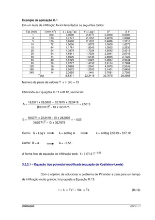Exemplo de aplicação III.1
Em um teste de infiltração foram levantados os seguintes dados:
                              -1                                                 2
   Tac (min)           I (mm h )      x = Log Tac          Y = Log I           X              XY
        1                  300           0,0000              2,4771          0,0000        0,0000
        3                  150           0,4771              2,1761          0,2276        1,0382
        5                  150           0,6990              2,1761          0,4886        1,5210
       10                   72           1,0000              1,8573          1,0000        1,8573
       15                   84           1,1761              1,9243          1,3832        2,2632
       25                   54           1,3979              1,7324          1,9542        2,4218
       35                   54           1,5441              1,7324          2,3841        2,6749
       50                   44           1,6990              1,6435          2,8865        2,7922
       65                   40           1,8129              1,6021          3,2867        2,9044
       95                   26           1,9777              1,4150          3,9114        2,7984
     125                    16           2,0969              1,2041          4,3970        2,5249
     185                    18           2,2672              1,2553          5,1401        2,8459
     245                    14           2,3892              1,1461          5,7081        2,7383
               Total                   18,5371              22,3418         32,7675       28,3805

Número de pares de valores T x I (m) = 13


Utilizando as Equações III.11 e III.12, vamos ter:


     18,5371 x 28,3805 − 32,7675 x 22,3418
A=                                                    = 2,5013
               (18,5371)2 − 13 x 32,7675

     18,5371 x 22,3418 − 13 x 28,3805
B=                                              = − 0,55
        (18,5371)2 − 13 x 32,7675

Como: A = Log k                    k = antilog A                       k = antilog 2,5013 = 317,12


Como: B = a                        a = - 0,55


A forma final da equação de infiltração será: I = 317,12 T − 0,55


3.2.2.1 – Equação tipo potencial modificada (equação de Kostiakov-Lewis)


                 Com o objetivo de solucionar o problema de Vi tender a zero para um tempo
de infiltração muito grande, foi proposta a Equação III.13.


                                   I = k × To a + Vib × To                                           (III.13)




IRRIGAÇÃO                                                                                           CAP.3 - 11
 