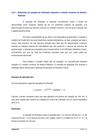 3.2.4 – Resolução da equação de infiltração utilizando o método numérico de Newton-
        Raphson


              A equação de infiltração é resolvida normalmente tendo o tempo de
oportunidade como incógnita. Apesar de ser um parâmetro explícito da equação, sua
determinação só pode ser feita por meio de um método numérico, uma vez que a solução não
é algebricamente direta.


              Se houver possibilidade de se utilizar uma calculadora programável, a solução é
simples em função dos recursos disponíveis nessas calculadoras, ou seja, qualquer que seja a
marca, elas possuem em sua estrutura solução para esse tipo de determinação numérica.
Quando se dispuser apenas de calculadoras que não possuem o recurso de estrutura de
programação, a solução para equações que se assemelham à de infiltração (Kostiakov-Lewis),
normalmente tem que ser feita por tentativas, processo este que, por vezes, pode ser
extremamente demorado.


              Para facilitar a solução desse tipo de equação, um procedimento bastante
utilizado é o método numérico de Newton-Raphson. O exemplo de aplicação III.5 ilustrará a
utilização desse método para resolução da equação de Kostiakov-Lewis.




Exemplo de aplicação III.5


Um solo apresenta a seguinte equação de infiltração:


                           I = 0,01337 × To 0,2132 + 0,000235 × To


Calcular o tempo necessário para que seja aplicada uma lâmina de irrigação de 100 mm. A
área será irrigada pelo sistema de irrigação por sulcos de infiltração com os sulcos espaçados
de 0,75 m.


Resolução


              A equação de Kostiakov-Lewis é ajustada para um volume infiltrado em 1 m de
comprimento por 1 m de largura da área a ser irrigada. Assim, a unidade de I é m3 m-1 m-1 .O
tempo é expresso em minutos.



IRRIGAÇÃO                                                                            CAP.III - 19
 