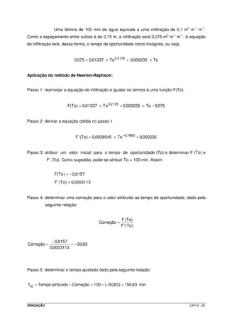 Uma lâmina de 100 mm de água equivale a uma infiltração de 0,1 m3 m-1 m-1.
Como o espaçamento entre sulcos é de 0,75 m, a infiltração será 0,075 m3 m-1 m-1. A equação
de infiltração terá, dessa forma, o tempo de oportunidade como incógnita, ou seja,


                           0,075 = 0,01337 × To 0,2135 + 0,000235 × To


Aplicação do método de Newton-Raphson:


Passo 1: rearranjar a equação de infiltração e igualar os termos à uma função F(To).


                       F(To) = 0,01337 × To 0,2135 + 0,000235 × To − 0,075


Passo 2: derivar a equação obtida no passo 1.


                            F 'To) = 0,0028545 × To −0,7865 + 0,000235
                              (


Passo 3: atribuir um valor inicial para o tempo de oportunidade (To) e determinar F (To) e
            F’ (To). Como sugestão, pode-se atribuir To = 100 min. Assim:


                F(To) = − 0,0157
                F 'To) = 0,0003113
                  (


Passo 4: determinar uma correção para o valor atribuído ao tempo de oportunidade, dado pela
            seguinte relação:


                                                     F (To)
                                        Correção =
                                                     F 'To )
                                                       (


               − 0,0157
Correção =              = − 50,63
              0,0003113




Passo 5: determinar o tempo ajustado dado pela seguinte relação:


Taj = Tempo atribuído − Correção = 100 − ( −50,63 ) = 150,63 min



IRRIGAÇÃO                                                                              CAP.III - 20
 