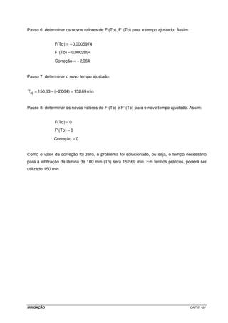 Passo 6: determinar os novos valores de F (To), F‘ (To) para o tempo ajustado. Assim:


               F(To) = − 0,0005974
               F 'To) = 0,0002894
                 (

               Correção = − 2,064


Passo 7: determinar o novo tempo ajustado.


Taj = 150,63 − ( −2,064 ) = 152,69 min


Passo 8: determinar os novos valores de F (To) e F‘ (To) para o novo tempo ajustado. Assim:


               F(To) = 0
               F'To ) = 0
                (

               Correção = 0


Como o valor da correção foi zero, o problema foi solucionado, ou seja, o tempo necessário
para a infiltração da lâmina de 100 mm (To) será 152,69 min. Em termos práticos, poderá ser
utilizado 150 min.




IRRIGAÇÃO                                                                               CAP.III - 21
 