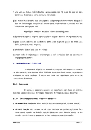 f) uma vez que toda a rede hidráulica é pressurizada, não há perda de área útil para
  construção de canais ou outras estruturas hidráulicas;


g) é o método mais eficiente para a lixiviação de sais por originar um movimento de água no
  solo em subsaturação, obrigando-a a circular pelos poros menores e, portanto, mais em
  contato com a solução do solo;

               As principais limitações de uso do sistema são as seguintes:

a) é possível a aspersão propiciar a propagação de pragas e doenças em algumas culturas;

b) pode causar problemas de sanidade na parte aérea da planta quando se utiliza água
  salina ou residual para a irrigação;

c) é fortemente afetada pela ação dos ventos;

d) maior custo de implantação e manutenção ao ser comparado com os sistemas de
   irrigação por superfície.


5.3 – COMPONENTES DO SISTEMA


               Um sistema de irrigação por aspersão é composto basicamente por: estação
de bombeamento, uma ou mais linhas principais, linhas laterais ou ramais, aspersores e
acessórios da rede hidráulica. A seguir será feita uma abordagem geral sobre os
componentes do sistema.


5.3.1 – Aspersores


               Em geral, os aspersores podem ser classificados com base em distintos
aspectos, a saber: velocidade de rotação, mecanismo de rotação e pressão de serviço.


5.3.1.1 – Classificação quanto a velocidade de rotação

   de alta rotação: velocidade acima de 6 rpm; são usados em jardins, hortas e viveiros;


   de baixa rotação: velocidade de 1/4 até 3 rpm; são os de uso geral em agricultura. Para
   uma mesma pressão, os de baixa rotação conseguem maior alcance que os de alta
   rotação, permitindo que os aspersores tenham maior espaçamento entre eles.



IRRIGAÇÃO                                                                          CAP. V - 4
 