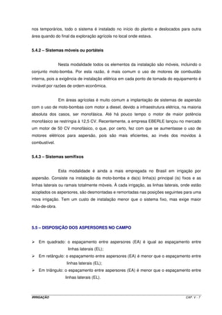 nos temporários, todo o sistema é instalado no início do plantio e deslocados para outra
área quando do final da exploração agrícola no local onde estava.


5.4.2 – Sistemas móveis ou portáteis


               Nesta modalidade todos os elementos da instalação são móveis, incluindo o
conjunto moto-bomba. Por esta razão, é mais comum o uso de motores de combustão
interna, pois a exigência de instalação elétrica em cada ponto de tomada do equipamento é
inviável por razões de ordem econômica.


               Em áreas agrícolas é muito comum a implantação de sistemas de aspersão
com o uso de moto-bombas com motor a diesel, devido a infraestrutura elétrica, na maioria
absoluta dos casos, ser monofásica. Até há pouco tempo o motor de maior potência
monofásico se restringia à 12,5 CV. Recentemente, a empresa EBERLE lançou no mercado
um motor de 50 CV monofásico, o que, por certo, fez com que se aumentasse o uso de
motores elétricos para aspersão, pois são mais eficientes, ao invés dos movidos à
combustível.


5.4.3 – Sistemas semifixos


               Esta modalidade é ainda a mais empregada no Brasil em irrigação por
aspersão. Consiste na instalação da moto-bomba e da(s) linha(s) principal (is) fixos e as
linhas laterais ou ramais totalmente móveis. À cada irrigação, as linhas laterais, onde estão
acoplados os aspersores, são desmontadas e remontadas nas posições seguintes para uma
nova irrigação. Tem um custo de instalação menor que o sistema fixo, mas exige maior
mão-de-obra.




5.5 – DISPOSIÇÃO DOS ASPERSORES NO CAMPO


   Em quadrado: o espaçamento entre aspersores (EA) é igual ao espaçamento entre
                    linhas laterais (EL);
   Em retângulo: o espaçamento entre aspersores (EA) é menor que o espaçamento entre
                   linhas laterais (EL);
   Em triângulo: o espaçamento entre aspersores (EA) é menor que o espaçamento entre
                  linhas laterais (EL).



IRRIGAÇÃO                                                                           CAP. V - 7
 