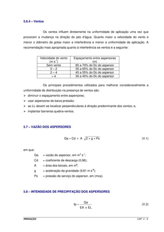 5.6.4 – Ventos


              Os ventos influem diretamente na uniformidade de aplicação uma vez que
provocam a mudança na direção do jato d’água. Quanto maior a velocidade do vento e
menor o diâmetro de gotas maior a interferência e menor a uniformidade de aplicação. A
recomendação mais apropriada quanto à interferência se ventos é a seguinte:


            Velocidade do vento     Espaçamento entre aspersores
                   (m s-1)                      (m)
                Sem vento            65 a 70% do Dc do aspersor
                    0–2              55 a 65% do Dc do aspersor
                    2–4              45 a 55% do Dc do aspersor
                    >4               30 a 45% do Dc do aspersor

              Os principais procedimentos utilizados para melhorar consideravelmente a
uniformidade de distribuição na presença de ventos são:
   diminuir o espaçamento entre aspersores;
   usar aspersores de baixa pressão;
   as LL devem se localizar perpendiculares à direção predominante dos ventos; e,
   implantar barreiras quebra-ventos.




5.7 – VAZÃO DOS ASPERSORES


                             Qa = Cd × A        2 × g × Ps                              (V.1)


em que:
       Qa     = vazão do aspersor, em m3 s-1;
       Cd     = coeficiente de descarga (0,96);
       A      = área dos bocais, em m2;
       g      = aceleração da gravidade (9,81 m s-2);
       Ps     = pressão de serviço do aspersor, em (mca).




5.8 – INTENSIDADE DE PRECIPITAÇÃO DOS ASPERSORES


                                              Qa
                                     Ip =                                               (V.2)
                                            EA x EL


IRRIGAÇÃO                                                                           CAP. V - 9
 