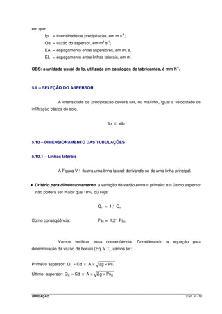 em que:
       Ip   = intensidade de precipitação, em m s-1;
       Qa = vazão do aspersor, em m3 s-1;
       EA = espaçamento entre aspersores, em m; e,
       EL = espaçamento entre linhas laterais, em m.

OBS: a unidade usual de Ip, utilizada em catálogos de fabricantes, é mm h-1.



5.9 – SELEÇÃO DO ASPERSOR


               A intensidade de precipitação deverá ser, no máximo, igual a velocidade de
infiltração básica do solo.


                                           Ip ≤ Vib



5.10 – DIMENSIONAMENTO DAS TUBULAÇÕES


5.10.1 – Linhas laterais


               A Figura V.1 ilustra uma linha lateral derivando-se de uma linha principal.


• Critério para dimensionamento: a variação de vazão entre o primeiro e o último aspersor
  não poderá ser maior que 10%, ou seja:


                                      Q1 = 1,1 Qn


Como conseqüência:                    Ps1 = 1,21 Psn




               Vamos     verificar   essa conseqüência.    Considerando    a   equação para
determinação da vazão de bocais (Eq. V.1), vamos ter:


Primeiro aspersor: Q1 = Cd × A × 2 g × Ps1

Último aspersor: Q n = Cd × A × 2 g × Ps n




IRRIGAÇÃO                                                                             CAP. V - 10
 