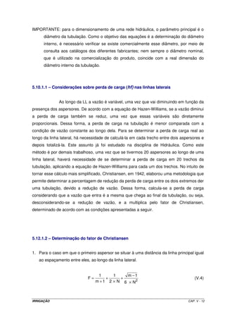 IRRIGAÇÃO CAP. V - 12
IMPORTANTE: para o dimensionamento de uma rede hidráulica, o parâmetro principal é o
diâmetro da tubulação. Como o objetivo das equações é a determinação do diâmetro
interno, é necessário verificar se existe comercialmente esse diâmetro, por meio de
consulta aos catálogos dos diferentes fabricantes; nem sempre o diâmetro nominal,
que é utilizado na comercialização do produto, coincide com a real dimensão do
diâmetro interno da tubulação.
5.10.1.1 – Considerações sobre perda de carga (hf) nas linhas laterais
Ao longo da LL a vazão é variável, uma vez que vai diminuindo em função da
presença dos aspersores. De acordo com a equação de Hazen-Williams, se a vazão diminui
a perda de carga também se reduz, uma vez que essas variáveis são diretamente
proporcionais. Dessa forma, a perda de carga na tubulação é menor comparada com a
condição de vazão constante ao longo dela. Para se determinar a perda de carga real ao
longo da linha lateral, há necessidade de calculá-la em cada trecho entre dois aspersores e
depois totalizá-la. Este assunto já foi estudado na disciplina de Hidráulica. Como este
método é por demais trabalhoso, uma vez que se tivermos 20 aspersores ao longo de uma
linha lateral, haverá necessidade de se determinar a perda de carga em 20 trechos da
tubulação, aplicando a equação de Hazen-Williams para cada um dos trechos. No intuito de
tornar esse cálculo mais simplificado, Christiansen, em 1942, elaborou uma metodologia que
permite determinar a percentagem de redução da perda de carga entre os dois extremos der
uma tubulação, devido a redução de vazão. Dessa forma, calcula-se a perda de carga
considerando que a vazão que entra é a mesma que chega ao final da tubulação, ou seja,
desconsiderando-se a redução de vazão, e a multiplica pelo fator de Christiansen,
determinado de acordo com as condições apresentadas a seguir.
5.12.1.2 – Determinação do fator de Christiansen
1. Para o caso em que o primeiro aspersor se situar à uma distância da linha principal igual
ao espaçamento entre eles, ao longo da linha lateral.
2
N6
1m
N2
1
1m
1
F
×
−
+
×
+
+
= (V.4)
 