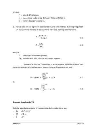 IRRIGAÇÃO CAP. V - 13
em que:
F = fator de Christiansen;
m = expoente da vazão na eq. de Hazen-Williams (1,852); e,
N = número de aspersores na LL.
2. Para o caso em que o primeiro aspersor se situar à uma distância da linha principal com
um espaçamento diferente do espaçamento entre eles, ao longo da linha lateral.
1NR
1FNR
Fr
−+
−×+
=
(V.5)
EA
EA
R 0= (V.6)
em que:
Fr = fator de Christiansen ajustado;
EA0 = distância da linha principal ao primeiro aspersor.
Baseado no fator de Crhistiansen, a equação geral de Hazen-Williams para
dimensionamento de linhas laterais do sistema de irrigação por aspersão será:
FL
D
C
Q
646,10hf 87,4
852,1
×××= (V.7)
ou
r87,4
852,1
FL
D
C
Q
646,10hf ×××= (V.8)
Exemplo de aplicação V.1
Calcular a perda de carga na LL representada abaixo, sabendo-se que:
- Qa = 2,71 m3
h-1
- EA = 12 m
- D = 3”
 