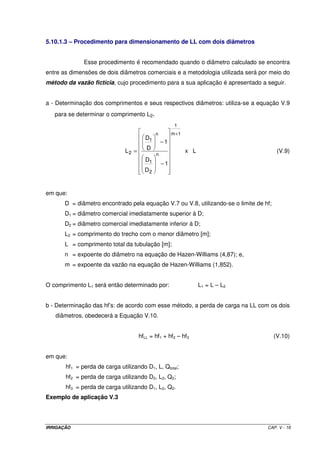 IRRIGAÇÃO CAP. V - 16
5.10.1.3 – Procedimento para dimensionamento de LL com dois diâmetros
Esse procedimento é recomendado quando o diâmetro calculado se encontra
entre as dimensões de dois diâmetros comerciais e a metodologia utilizada será por meio do
método da vazão fictícia, cujo procedimento para a sua aplicação é apresentado a seguir.
a - Determinação dos comprimentos e seus respectivos diâmetros: utiliza-se a equação V.9
para se determinar o comprimento L2.
Lx
1
D
D
1
D
D
L
1m
1
n
2
1
n
1
2
+
−
−
= (V.9)
em que:
D = diâmetro encontrado pela equação V.7 ou V.8, utilizando-se o limite de hf;
D1 = diâmetro comercial imediatamente superior à D;
D2 = diâmetro comercial imediatamente inferior à D;
L2 = comprimento do trecho com o menor diâmetro [m];
L = comprimento total da tubulação [m];
n = expoente do diâmetro na equação de Hazen-Williams (4,87); e,
m = expoente da vazão na equação de Hazen-Williams (1,852).
O comprimento L1 será então determinado por: L1 = L – L2
b - Determinação das hf’s: de acordo com esse método, a perda de carga na LL com os dois
diâmetros, obedecerá a Equação V.10.
hfLL = hf1 + hf2 – hf3 (V.10)
em que:
hf1 = perda de carga utilizando D1, L, Qtotal;
hf2 = perda de carga utilizando D2, L2, Q2;
hf3 = perda de carga utilizando D1, L2, Q2.
Exemplo de aplicação V.3
 