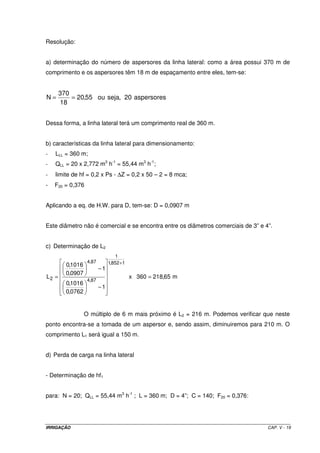 IRRIGAÇÃO CAP. V - 19
Resolução:
a) determinação do número de aspersores da linha lateral: como a área possui 370 m de
comprimento e os aspersores têm 18 m de espaçamento entre eles, tem-se:
aspersores20,sejaou55,20
18
370
N ==
Dessa forma, a linha lateral terá um comprimento real de 360 m.
b) características da linha lateral para dimensionamento:
- LLL = 360 m;
- QLL = 20 x 2,772 m3
h-1
= 55,44 m3
h-1
;
- limite de hf = 0,2 x Ps - ∆Z = 0,2 x 50 – 2 = 8 mca;
- F20 = 0,376
Aplicando a eq. de H.W. para D, tem-se: D = 0,0907 m
Este diâmetro não é comercial e se encontra entre os diâmetros comerciais de 3” e 4”.
c) Determinação de L2
m65,218360x
1
0762,0
1016,0
1
0907,0
1016,0
L
1852,1
1
87,4
87,4
2 =
−
−
=
+
O múltiplo de 6 m mais próximo é L2 = 216 m. Podemos verificar que neste
ponto encontra-se a tomada de um aspersor e, sendo assim, diminuiremos para 210 m. O
comprimento L1 será igual a 150 m.
d) Perda de carga na linha lateral
- Determinação de hf1
para: N = 20; QLL = 55,44 m3
h-1
; L = 360 m; D = 4”; C = 140; F20 = 0,376:
 