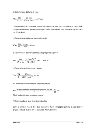 IRRIGAÇÃO CAP. V - 24
a) Determinação do turno de rega
dias67,4
1diamm0,6
mm28
ETPc
IRN
TR =
−
==
Considerando que a lâmina de 28 mm é a máxima, ou seja, para o f máximo, e como o TR
obrigatoriamente tem que ser um número inteiro, utilizaremos uma lâmina de 24 mm para
um TR de 4 dias.
b) Determinação da lâmina bruta de irrigação
mm32
75,0
mm24
Ea
IRN
ITN ===
c) Determinação da intensidade de precipitação do aspersor
1
13
hmm77,12
m1812
hm76,2
ELxEA
Qa
Ip −
−
=
×
==
d) Determinação do tempo de irrigação
h5,2
hmm77,12
mm32
Ip
ITN
Ti
1
===
−
e) Determinação do número de irrigações por dia
4
5,2
10
Ti
diapordisponívestrabalhodehorasdeNúmero
Ni ===
OBS: serão utilizados ramais de espera.
f) Determinação da área de projeto hidráulico
Como o turno de rega é de 4 dias e podemos fazer 4 irrigações por dia, a área total do
projeto será sub-dividida em 16 subáreas. Assim, teremos:
 