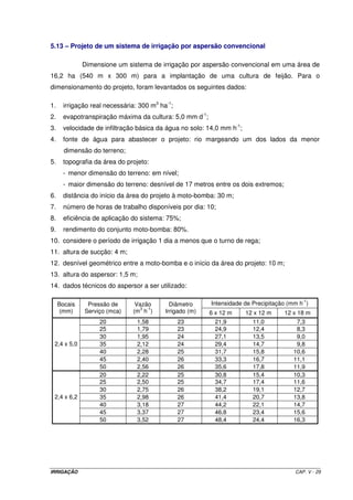 IRRIGAÇÃO CAP. V - 29
5.13 – Projeto de um sistema de irrigação por aspersão convencional
Dimensione um sistema de irrigação por aspersão convencional em uma área de
16,2 ha (540 m x 300 m) para a implantação de uma cultura de feijão. Para o
dimensionamento do projeto, foram levantados os seguintes dados:
1. irrigação real necessária: 300 m3
ha-1
;
2. evapotranspiração máxima da cultura: 5,0 mm d-1
;
3. velocidade de infiltração básica da água no solo: 14,0 mm h-1
;
4. fonte de água para abastecer o projeto: rio margeando um dos lados da menor
dimensão do terreno;
5. topografia da área do projeto:
- menor dimensão do terreno: em nível;
- maior dimensão do terreno: desnível de 17 metros entre os dois extremos;
6. distância do início da área do projeto à moto-bomba: 30 m;
7. número de horas de trabalho disponíveis por dia: 10;
8. eficiência de aplicação do sistema: 75%;
9. rendimento do conjunto moto-bomba: 80%.
10. considere o período de irrigação 1 dia a menos que o turno de rega;
11. altura de sucção: 4 m;
12. desnível geométrico entre a moto-bomba e o início da área do projeto: 10 m;
13. altura do aspersor: 1,5 m;
14. dados técnicos do aspersor a ser utilizado:
Intensidade de Precipitação (mm h
-1
)Bocais
(mm)
Pressão de
Serviço (mca)
Vazão
(m
3
h
-1
)
Diâmetro
Irrigado (m) 6 x 12 m 12 x 12 m 12 x 18 m
20 1,58 23 21,9 11,0 7,3
25 1,79 23 24,9 12,4 8,3
30 1,95 24 27,1 13,5 9,0
35 2,12 24 29,4 14,7 9,8
40 2,28 25 31,7 15,8 10,6
45 2,40 26 33,3 16,7 11,1
2,4 x 5,0
50 2,56 26 35,6 17,8 11,9
20 2,22 25 30,8 15,4 10,3
25 2,50 25 34,7 17,4 11,6
30 2,75 26 38,2 19,1 12,7
35 2,98 26 41,4 20,7 13,8
40 3,18 27 44,2 22,1 14,7
45 3,37 27 46,8 23,4 15,6
2,4 x 6,2
50 3,52 27 48,4 24,4 16,3
 