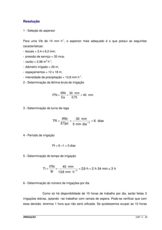 IRRIGAÇÃO CAP. V - 30
Resolução
1 - Seleção do aspersor
Para uma Vib de 14 mm h-1
, o aspersor mais adequado é o que possui as seguintes
características:
- bocais = 2,4 x 6,2 mm;
- pressão de serviço = 35 mca;
- vazão = 2,98 m3
h-1
;
- diâmetro irrigado = 26 m;
- espaçamentos = 12 x 18 m;
- intensidade de precipitação = 13,8 mm h-1
.
2 - Determinação da lâmina bruta de irrigação
mm40
75,0
mm30
Ea
IRN
ITN ===
3 - Determinação do turno de rega
dias6
diamm5
mm30
ETpc
IRN
TR
1
===
−
4 - Período de irrigação
PI = 6 –1 = 5 dias
5 - Determinação do tempo de irrigação
h3min54h2h9,2
hmm8,13
mm40
Ip
ITN
Ti
1
≅====
−
6 - Determinação do número de irrigações por dia
Como só há disponibilidade de 10 horas de trabalho por dia, serão feitas 3
irrigações diárias, optando –se trabalhar com ramais de espera. Pode-se verificar que com
essa decisão, teremos 1 hora que não será utilizada. Se quiséssemos ocupar as 10 horas
 