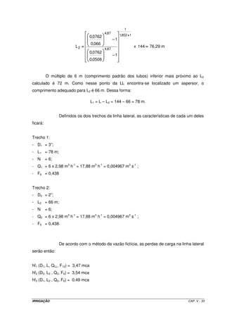 IRRIGAÇÃO CAP. V - 33
144x
1
0508,0
0762,0
1
066,0
0762,0
L
1852,1
1
87,4
87,4
2
++++
−−−−
−−−−
==== = 76,29 m
O múltiplo de 6 m (comprimento padrão dos tubos) inferior mais próximo ao L2
calculado é 72 m. Como nesse ponto da LL encontra-se localizado um aspersor, o
comprimento adequado para L2 é 66 m. Dessa forma:
L1 = L – L2 = 144 – 66 = 78 m.
Definidos os dois trechos da linha lateral, as características de cada um deles
ficará:
Trecho 1:
- D1 = 3”;
- L1 = 78 m;
- N = 6;
- Q1 = 6 x 2,98 m3
h-1
= 17,88 m3
h-1
= 0,004967 m3
s-1
;
- F6 = 0,438
Trecho 2:
- D2 = 2”;
- L2 = 66 m;
- N = 6;
- Q2 = 6 x 2,98 m3
h-1
= 17,88 m3
h-1
= 0,004967 m3
s-1
;
- F6 = 0,438
De acordo com o método da vazão fictícia, as perdas de carga na linha lateral
serão então:
hf1 (D1, L, QLL, F12) = 3,47 mca
hf2 (D2, L2 , Q2, F6) = 3,54 mca
hf3 (D1, L2 , Q2, F6) = 0,49 mca
 