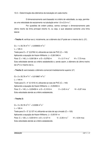 IRRIGAÇÃO CAP. V - 37
10.3 – Determinação dos diâmetros da tubulação em cada trecho
O dimensionamento será baseado no critério de velocidade, ou seja, permite-
se uma velocidade de escoamento na tubulação entre 1,0 e 2,5 m s-1
.
Por questões de ordem prática, vamos começar o dimensionamento pelo
último trecho da linha principal (trecho 4), ou seja, o que abastece somente uma linha
lateral.
- Trecho 4: verificar-se-á, inicialmente, se o diâmetro da LP pode ser o mesmo da LL (3”).
Q = 1 x 35,76 m3
h-1
= 0,009933 m3
s-1
L = 126 m
Teste para D = 3” (0,0762 m) utilizando-se tubo de PVC (C = 140)
Aplicando a equação de Hazen-Williams: J = 0,061346 m
Para: C = 140; J = 0,06138 m e D = 0,0762 m V = 2,17 m s-1
hf = 7,73 mca
Esta velocidade atende ao critério estabelecido e, sendo assim, o diâmetro do último trecho
da LP é o mesmo da LL.
- Trecho 3: será testado o diâmetro comercial imediatamente superior (4”)
Q = 2 x 35,76 m3
h-1
= 0,019867 m3
s-1
L = 144 m
Teste para D = 4” (0,1016 m) utilizando-se tubo de PVC (C = 140)
Aplicando a equação de Hazen-Williams: J = 0,05459 m
Para: C = 140; J = 0,05459 m e D = 0,1016 m V = 2,45 m s-1
hf = 6,87 mca
Esta velocidade atende ao critério estabelecido.
- Trecho 2:
Q = 3 x 35,76 m3
h-1
= 0,0298 m3
s-1
L = 126 m
Teste para D = 5” (0,127 m) utilizando-se tubo de aço zincado (C = 120)
Aplicando a equação de Hazen-Williams: J = 0,05191 m
Para: C = 120; J = 0,05191m e D = 0,127 m V = 2,35 m s-1
hf = 6,54 mca
Esta velocidade atende ao critério estabelecido.
 