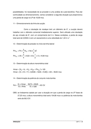 IRRIGAÇÃO CAP. V - 39
possibilidades, há necessidade de se proceder à uma análise de custo-benefício. Para dar
continuidade ao dimensionamento, vamos considerar a segunda situação que proporcionou
uma perda de carga na LP de 18,08 mca.
11 – Dimensionamento da linha de sucção
Como a tubulação de recalque terá um diâmetro de 6”, a sucção deverá
trabalhar com o diâmetro comercial imediatamente superior. Será utilizado uma tubulação
de aço zincado de 8”, com um comprimento de 6 m. Nessa condições, a perda de carga
total será de 0,0538 m com um escoamento à uma velocidade de 1,22 m s-1
.
12 – Determinação da pressão no início da linha lateral
mca39,410x
2
1
5,152,6x
4
3
35Pin
Z
2
1
Aahf
4
3
PsPin
LL
LLLL
====±±±±++++++++====
±±±±++++++++==== ∆
13 – Determinação da altura manométrica total
( )
[ ] mca05,9505,1x39,4108,180538,0)1710(4Hman
05,1xPinhfhfHHHman LLLPsrs
=+++++=
++++=
14 – Determinação da potência do conjunto moto-bomba
CV63
80,0x75
05,95x73,39
Rmbx75
HmanxQ
Pot ===
OBS: se tivéssemos optado por usar a situação em que a perda de carga na LP fosse de
27,25 mca, a altura manométrica total seria 104,68 mca e a potência da moto-bomba
seria de 69,3 CV.
 