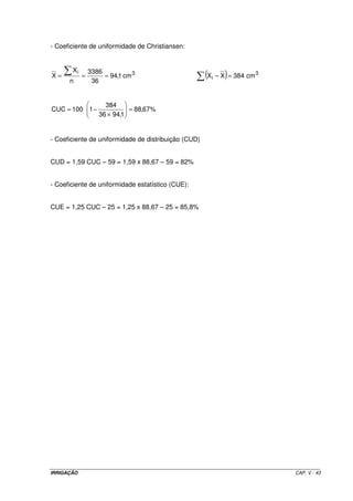 IRRIGAÇÃO CAP. V - 43
- Coeficiente de uniformidade de Christiansen:
( )=−=== 3
i
3i
cm384XXcm1,94
36
3386
n
X
X
%67,88
1,9436
384
1100CUC =
×
−=
- Coeficiente de uniformidade de distribuição (CUD)
CUD = 1,59 CUC – 59 = 1,59 x 88,67 – 59 = 82%
- Coeficiente de uniformidade estatístico (CUE):
CUE = 1,25 CUC – 25 = 1,25 x 88,67 – 25 = 85,8%
 