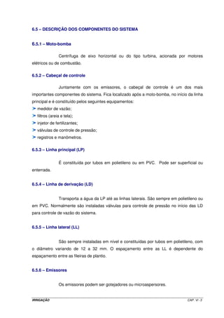IRRIGAÇÃO CAP. VI -3
6.5 – DESCRIÇÃO DOS COMPONENTES DO SISTEMA
6.5.1 – Moto-bomba
Centrífuga de eixo horizontal ou do tipo turbina, acionada por motores
elétricos ou de combustão.
6.5.2 – Cabeçal de controle
Juntamente com os emissores, o cabeçal de controle é um dos mais
importantes componentes do sistema. Fica localizado após a moto-bomba, no início da linha
principal e é constituído pelos seguintes equipamentos:
medidor de vazão;
filtros (areia e tela);
injetor de fertilizantes;
válvulas de controle de pressão;
registros e manômetros.
6.5.3 – Linha principal (LP)
É constituída por tubos em polietileno ou em PVC. Pode ser superficial ou
enterrada.
6.5.4 – Linha de derivação (LD)
Transporta a água da LP até as linhas laterais. São sempre em polietileno ou
em PVC. Normalmente são instaladas válvulas para controle de pressão no início das LD
para controle de vazão do sistema.
6.5.5 – Linha lateral (LL)
São sempre instaladas em nível e constituídas por tubos em polietileno, com
o diâmetro variando de 12 a 32 mm. O espaçamento entre as LL é dependente do
espaçamento entre as fileiras de plantio.
6.5.6 – Emissores
Os emissores podem ser gotejadores ou microaspersores.
 