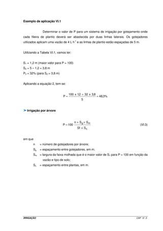 IRRIGAÇÃO CAP. VI -5
Exemplo de aplicação VI.1
Determinar o valor de P para um sistema de irrigação por gotejamento onde
cada fileira de plantio deverá ser abastecida por duas linhas laterais. Os gotejadores
utilizados aplicam uma vazão de 4 L h-1
e as linhas de plantio estão espaçadas de 5 m.
Utilizando a Tabela VI.1, vamos ter:
S1 = 1,2 m (maior valor para P = 100)
S2 = 5 – 1,2 = 3,8 m
P2 = 32% (para S2 = 3,8 m)
Aplicando a equação 2, tem-se:
%3,48
5
8,3x322,1x100
P =
+
=
Irrigação por árvore
c
mg
SSf
SSn
100P
×
××
= (VI.3)
em que
n = número de gotejadores por árvore;
Sg = espaçamento entre gotejadores, em m;
Sm = largura da faixa molhada que é o maior valor de S1 para P = 100 em função da
vazão e tipo de solo;
Sc = espaçamento entre plantas, em m.
 