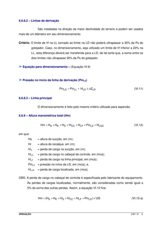 IRRIGAÇÃO CAP. VI - 9
6.6.8.2 – Linhas de derivação
São instaladas na direção da maior declividade do terreno e podem ser usados
mais de um diâmetro em seu dimensionamento.
Critério: O limite de hf na LL somado ao limite na LD não poderá ultrapassar a 30% da Ps do
gotejador. Caso, no dimensionamento, seja utilizado um limite de hf inferior a 20% na
LL, esta diferença deverá ser transferida para a LD, de tal sorte que, a soma entre os
dois limites não ultrapasse 30% da Ps do gotejador.
Equação para dimensionamento – (Equação VI.9)
Pressão no início da linha de derivação (PinLD)
LDLDLLLD ZhfPinPin ∆±+= (VI.11)
6.6.8.3 – Linha principal
O dimensionamento é feito pelo mesmo critério utilizado para aspersão.
6.6.9 – Altura manométrica total (Hm)
LOCLDLPCCSRS hfPinhfhfhfHHHm ++++++= (VI.12)
em que:
Hs = altura de sucção, em (m);
Hr = altura de recalque, em (m);
hfS = perda de carga na sucção, em (m);
hfCC = perda de carga no cabeçal de controle, em (mca);
hfLP = perda de carga na linha principal, em (mca);
PinLD = pressão no início da LD, em (mca); e,
hfLOC = perda de carga localizada, em (mca).
OBS: A perda de carga no cabeçal de controle é especificada pelo fabricante do equipamento.
As perdas de cargas localizadas, normalmente, são consideradas como sendo igual a
5% da soma das outras perdas. Assim, a equação VI.12 fica:
05,1)PinhfhfhfHH(Hm LDLPCCSRS ×+++++= (VI.12-a)
 