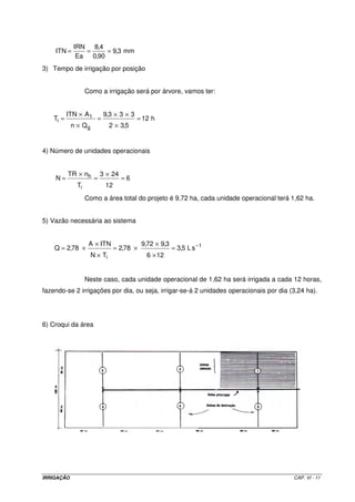 IRRIGAÇÃO CAP. VI - 11
mm3,9
90,0
4,8
Ea
IRN
ITN ===
3) Tempo de irrigação por posição
Como a irrigação será por árvore, vamos ter:
h12
5,32
333,9
Qn
AITN
T
g
1
i =
×
××
=
×
×
=
4) Número de unidades operacionais
6
12
243
T
nTR
N
i
h =
×
=
×
=
Como a área total do projeto é 9,72 ha, cada unidade operacional terá 1,62 ha.
5) Vazão necessária ao sistema
1
i
sL5,3
126
3,972,9
78,2
TN
ITNA
78,2Q −
=
×
×
×=
×
×
×=
Neste caso, cada unidade operacional de 1,62 ha será irrigada a cada 12 horas,
fazendo-se 2 irrigações por dia, ou seja, irrigar-se-á 2 unidades operacionais por dia (3,24 ha).
6) Croqui da área
 