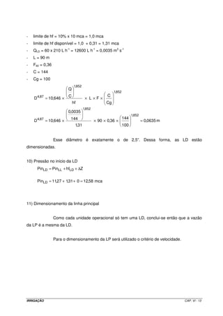 IRRIGAÇÃO CAP. VI - 13
- limite de hf = 10% x 10 mca = 1,0 mca
- limite de hf disponível = 1,0 + 0,31 = 1,31 mca
- QLD = 60 x 210 L h-1
= 12600 L h-1
= 0,0035 m3
s-1
- L = 90 m
- F60 = 0,36
- C = 144
- Cg = 100
m0635,0
100
144
36,090
31,1
144
0035,0
646,10D
Cg
C
FL
hf
C
Q
646,10D
852,1
852,1
87,4
852,1
852,1
87,4
=××××=
××××=
Esse diâmetro é exatamente o de 2,5”. Dessa forma, as LD estão
dimensionadas.
10) Pressão no início da LD
mca58,12031,127,11Pin
ZhfPinPin
LD
LDLLLD
=++=
∆++=
11) Dimensionamento da linha principal
Como cada unidade operacional só tem uma LD, conclui-se então que a vazão
da LP é a mesma da LD.
Para o dimensionamento da LP será utilizado o critério de velocidade.
 