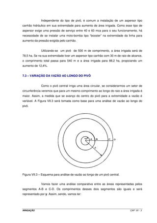 IRRIGAÇÃO CAP. VII - 3
Independente do tipo de pivô, é comum a instalação de um aspersor tipo
canhão hidráulico em sua extremidade para aumento de área irrigada. Como esse tipo de
aspersor exige uma pressão de serviço entre 40 e 60 mca para o seu funcionamento, há
necessidade de se instalar uma moto-bomba tipo “booster” na extremidade da linha para
aumento da pressão exigida pelo canhão.
Utilizando-se um pivô de 500 m de comprimento, a área irrigada será de
78,5 ha. Se na sua extremidade tiver um aspersor tipo canhão com 30 m de raio de alcance,
o comprimento total passa para 540 m e a área irrigada para 88,2 ha, propiciando um
aumento de 12,4%.
7.3 – VARIAÇÃO DA VAZÃO AO LONGO DO PIVÔ
Como o pivô central irriga uma área circular, se considerarmos um setor de
circunferência veremos que para um mesmo comprimento ao longo do raio a área irrigada é
maior. Assim, a medida que se avanço do centro do pivô para a extremidade a vazão é
variável. A Figura VII.3 será tomada como base para uma análise de vazão ao longo do
pivô.
Figura VII.3 – Esquema para análise de vazão ao longo de um pivô central.
Vamos fazer uma análise comparativa entre as áreas representadas pelos
segmentos A-B e C-D. Os comprimentos desses dois segmentos são iguais e será
representado por y. Assim, sendo, vamos ter:
 