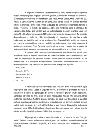 IRRIGAÇÃO CAP.I - 6
A irrigação "profissional" deve ser entendida como aquela em que o agricultor
investe na tecnologia de irrigação, buscando garantir, aumentar ou melhorar sua produção.
É praticada principalmente nos Estados de São Paulo, Minas Gerais, Mato Grosso do Sul,
Paraná e Santa Catarina. Adotam-se, em geral, duas safras anuais em culturas de maior
retorno econômico, como feijão, frutas, produção de sementes selecionadas, tomate e
flores. Predomina o método da aspersão, com uma tendência para a utilização de
equipamentos do tipo pivô central, que são automatizados e cobrem grandes áreas (em
média 50 a 60, chegando a mais de 120 hectares por um único equipamento). Tal irrigação
desenvolveu-se a partir de 1980, impulsionada por programas de incentivo e pela
implantação da indústria nacional de equipamentos. Disponibilidade restrita de recursos
hídricos e de energia elétrica no meio rural são empecilhos para a sua maior expansão. A
região dos cerrados do Brasil Central é considerada de grande potencial para a adoção da
agricultura irrigada, podendo transformar-se em enorme celeiro de produção de grãos.
A partir de 1995, houve um crescimento significativo da irrigação no país, com
a implementação de projetos particulares e a diversificação dos métodos de irrigação. Em
1996, na implantação de projetos privados, foram incluídos aproximadamente 10 mil
hectares em 3.100 operações de investimentos, envolvendo, aproximadamente, US$ 23,2
milhões (média de US$ 7.480 por ha), com a seguinte participação regional:
• Norte: 2,4%;
• Nordeste: 26,4%;
• Centro-oeste: 34,1%;
• Sudeste: 25,6%; e
• Sul 11,5%.
A história da irrigação no Nordeste está vinculada à luta contra a falta de água
no polígono das secas. Desde o Segundo Império, é constante a promessa de irrigar a
região com a política de construção de açudes e resultados práticos muito localizados.
Condições adversas de clima, solos em geral inadequados, falta de infra-estrutura, sérios
problemas na estrutura fundiária, práticas agrícolas de baixo nível tecnológico e questões
políticas são alguns problemas existentes. A implantação de um perímetro irrigado envolve
custos muito elevados, de 6 mil a 20 mil dólares por hectare. Os projetos particulares
consomem entre 600 a 3.500 dólares. O perímetro deve ser suprido com rede de energia
elétrica, escolas, hospitais, estradas, habitações, treinamento etc.
Alguns projetos públicos foram instalados sob o enfoque de uma "solução
social". Existem também problemas de salinização do solo devido ao manejo inadequado da
irrigação e falta de drenagem. Chapman (1975) estimou em mais de 25 mil hectares de área
 