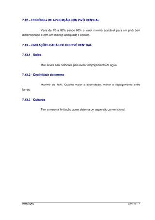 IRRIGAÇÃO CAP. VII - 9
7.12 – EFICIÊNCIA DE APLICAÇÃO COM PIVÔ CENTRAL
Varia de 70 a 90% sendo 80% o valor mínimo aceitável para um pivô bem
dimensionado e com um manejo adequado e correto.
7.13 – LIMITAÇÕES PARA USO DO PIVÔ CENTRAL
7.13.1 – Solos
Mais leves são melhores para evitar empoçamento de água.
7.13.2 – Declividade do terreno
Máximo de 15%. Quanto maior a declividade, menor o espaçamento entre
torres.
7.13.3 – Culturas
Tem a mesma limitação que o sistema por aspersão convencional.
 