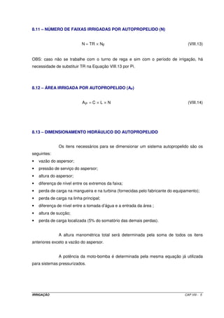 IRRIGAÇÃO CAP.VIII - 5
8.11 – NÚMERO DE FAIXAS IRRIGADAS POR AUTOPROPELIDO (N)
FNTRN ×= (VIII.13)
OBS: caso não se trabalhe com o turno de rega e sim com o período de irrigação, há
necessidade de substituir TR na Equação VIII.13 por Pi.
8.12 – ÁREA IRRIGADA POR AUTOPROPELIDO (AP)
NLCAP ××= (VIII.14)
8.13 – DIMENSIONAMENTO HIDRÁULICO DO AUTOPROPELIDO
Os itens necessários para se dimensionar um sistema autopropelido são os
seguintes:
• vazão do aspersor;
• pressão de serviço do aspersor;
• altura do aspersor;
• diferença de nível entre os extremos da faixa;
• perda de carga na mangueira e na turbina (fornecidas pelo fabricante do equipamento);
• perda de carga na linha principal;
• diferença de nível entre a tomada d’água e a entrada da área ;
• altura de sucção;
• perda de carga localizada (5% do somatório das demais perdas).
A altura manométrica total será determinada pela soma de todos os itens
anteriores exceto a vazão do aspersor.
A potência da moto-bomba é determinada pela mesma equação já utilizada
para sistemas pressurizados.
 