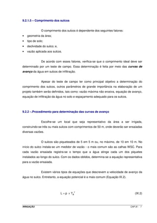 IRRIGAÇÃO CAP.IX - 7
9.2.1.5 – Comprimento dos sulcos
O comprimento dos sulcos é dependente dos seguintes fatores:
• geometria da área;
• tipo de solo;
• declividade do sulco; e,
• vazão aplicada aos sulcos.
De acordo com esses fatores, verifica-se que o comprimento ideal deve ser
determinado por um teste de campo. Essa determinação é feita por meio das curvas de
avanço da água em sulcos de infiltração.
Apesar do teste de campo ter como principal objetivo a determinação do
comprimento dos sulcos, outros parâmetros de grande importância na elaboração de um
projeto também serão definidos, tais como: vazão máxima não erosiva, equação de avanço,
equação de infiltração da água no solo e espaçamento adequado para os sulcos.
9.2.2 –.Procedimento para determinação das curvas de avanço
Escolhe-se um local que seja representativo da área a ser irrigada,
construindo-se três ou mais sulcos com comprimentos de 50 m, onde deverão ser ensaiadas
diversas vazões.
O sulcos são piqueteados de 5 em 5 m ou, no máximo, de 10 em 10 m. No
início do sulco instala-se um medidor de vazão - o mais comum são as calhas WSC. Para
cada vazão ensaiada registra-se o tempo que a água atinge cada um dos piquetes
instalados ao longo do sulco. Com os dados obtidos, determina-se a equação representativa
para a vazão ensaiada.
Existem vários tipos de equações que descrevem a velocidade de avanço da
água no sulco. Entretanto, a equação potencial é a mais comum (Equação IX.2).
r
aTpL ×= (IX.2)
 