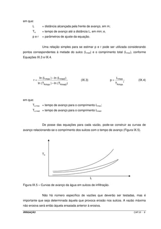 IRRIGAÇÃO CAP.IX - 8
em que:
L = distância alcançada pela frente de avanço, em m;
Ta = tempo de avanço até a distância L, em min; e,
p e r = parâmetros de ajuste da equação.
Uma relação simples para se estimar p e r pode ser utilizada considerando
pontos correspondentes à metade do sulco (Lmed) e o comprimento total (Lmax), conforme
Equações IX.3 e IX.4.
)T(ln)T(ln
)L(ln)L(ln
r
medamaxa
medmax
−
−
= (IX.3)
r
maxa
max
T
L
p = (IX.4)
em que:
Ta max = tempo de avanço para o comprimento Lmax;
Ta med = tempo de avanço para o comprimento Lmed.
De posse das equações para cada vazão, pode-se construir as curvas de
avanço relacionando-se o comprimento dos sulcos com o tempo de avanço (Figura IX.5).
Ta
L
Figura IX.5 – Curvas de avanço da água em sulcos de infiltração.
Não há número específico de vazões que deverão ser testadas, mas é
importante que seja determinada àquela que provoca erosão nos sulcos. A vazão máxima
não erosiva será então àquela ensaiada anterior à erosiva.
 