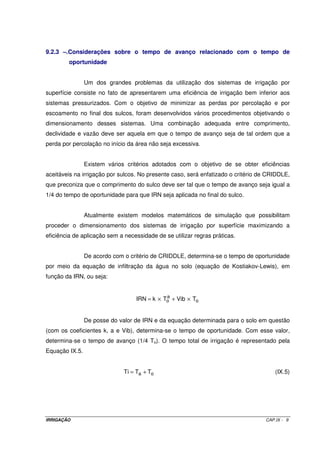IRRIGAÇÃO CAP.IX - 9
9.2.3 –.Considerações sobre o tempo de avanço relacionado com o tempo de
oportunidade
Um dos grandes problemas da utilização dos sistemas de irrigação por
superfície consiste no fato de apresentarem uma eficiência de irrigação bem inferior aos
sistemas pressurizados. Com o objetivo de minimizar as perdas por percolação e por
escoamento no final dos sulcos, foram desenvolvidos vários procedimentos objetivando o
dimensionamento desses sistemas. Uma combinação adequada entre comprimento,
declividade e vazão deve ser aquela em que o tempo de avanço seja de tal ordem que a
perda por percolação no início da área não seja excessiva.
Existem vários critérios adotados com o objetivo de se obter eficiências
aceitáveis na irrigação por sulcos. No presente caso, será enfatizado o critério de CRIDDLE,
que preconiza que o comprimento do sulco deve ser tal que o tempo de avanço seja igual a
1/4 do tempo de oportunidade para que IRN seja aplicada no final do sulco.
Atualmente existem modelos matemáticos de simulação que possibilitam
proceder o dimensionamento dos sistemas de irrigação por superfície maximizando a
eficiência de aplicação sem a necessidade de se utilizar regras práticas.
De acordo com o critério de CRIDDLE, determina-se o tempo de oportunidade
por meio da equação de infiltração da água no solo (equação de Kostiakov-Lewis), em
função da IRN, ou seja:
o
a
o TVibTkIRN ×+×=
De posse do valor de IRN e da equação determinada para o solo em questão
(com os coeficientes k, a e Vib), determina-se o tempo de oportunidade. Com esse valor,
determina-se o tempo de avanço (1/4 To). O tempo total de irrigação é representado pela
Equação IX.5.
oa TTTi += (IX.5)
 